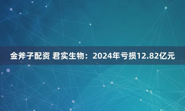 金斧子配资 君实生物：2024年亏损12.82亿元