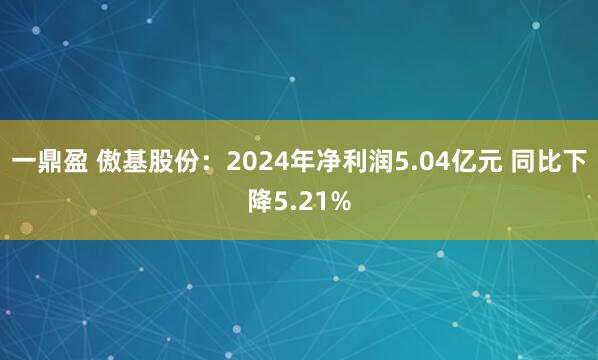 一鼎盈 傲基股份：2024年净利润5.04亿元 同比下降5.21%