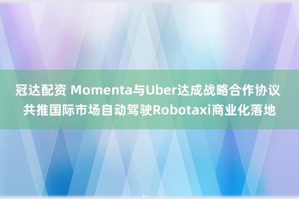 冠达配资 Momenta与Uber达成战略合作协议 共推国际市场自动驾驶Robotaxi商业化落地