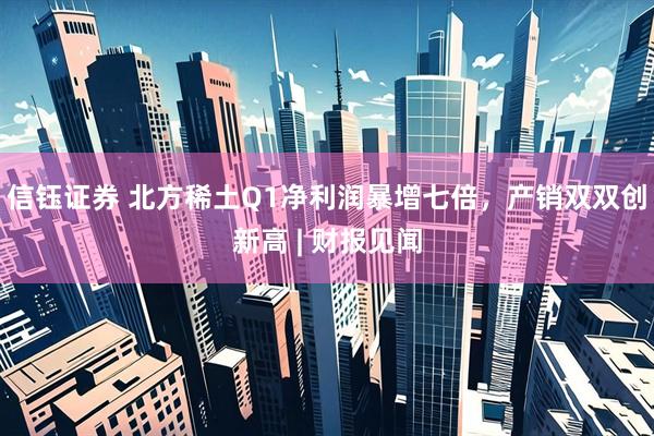 信钰证券 北方稀土Q1净利润暴增七倍，产销双双创新高 | 财报见闻