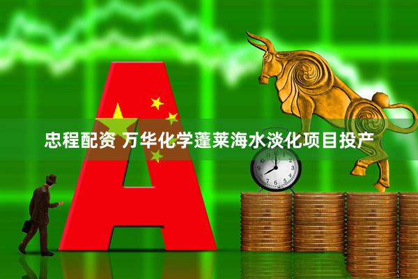 忠程配资 万华化学蓬莱海水淡化项目投产