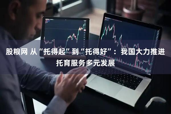 股粮网 从“托得起”到“托得好”：我国大力推进托育服务多元发展