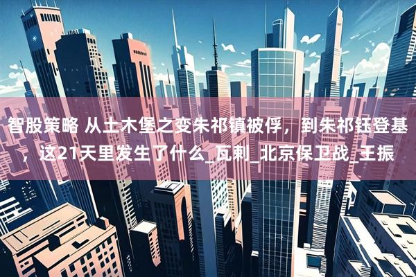 智股策略 从土木堡之变朱祁镇被俘，到朱祁钰登基，这21天里发生了什么_瓦剌_北京保卫战_王振