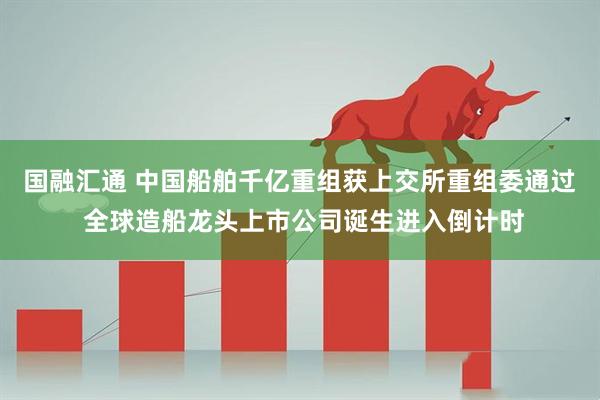国融汇通 中国船舶千亿重组获上交所重组委通过 全球造船龙头上市公司诞生进入倒计时