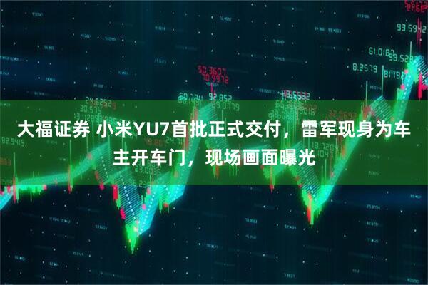 大福证券 小米YU7首批正式交付，雷军现身为车主开车门，现场画面曝光