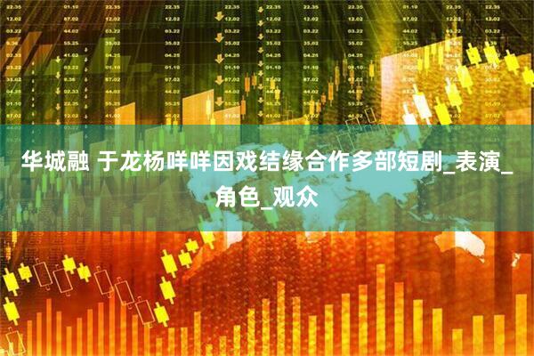 华城融 于龙杨咩咩因戏结缘合作多部短剧_表演_角色_观众