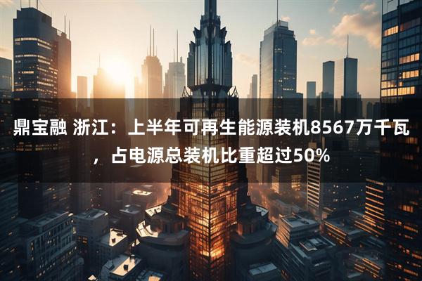 鼎宝融 浙江：上半年可再生能源装机8567万千瓦，占电源总装机比重超过50%
