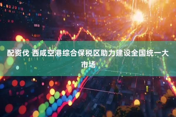 配资伐 西咸空港综合保税区助力建设全国统一大市场