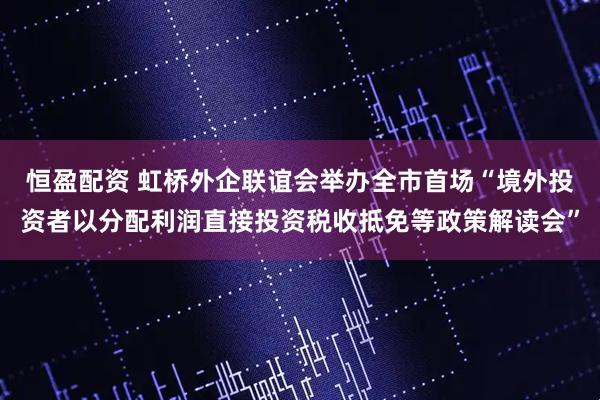 恒盈配资 虹桥外企联谊会举办全市首场“境外投资者以分配利润直接投资税收抵免等政策解读会”