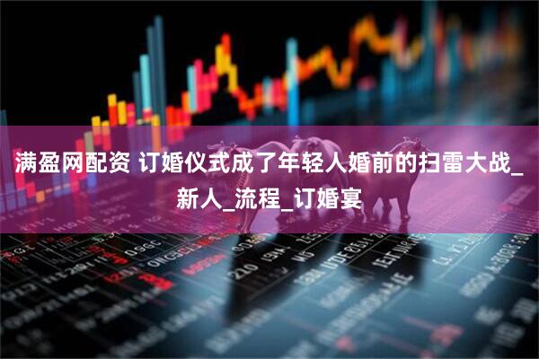 满盈网配资 订婚仪式成了年轻人婚前的扫雷大战_新人_流程_订婚宴