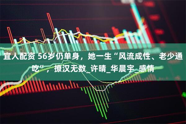 宜人配资 56岁仍单身，她一生“风流成性、老少通吃”，撩汉无数_许晴_华晨宇_感情