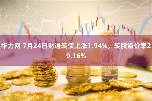 华力网 7月24日财通转债上涨1.94%，转股溢价率29.16%