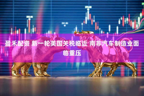 盈禾配资 新一轮美国关税临近 南非汽车制造业面临重压