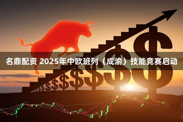 名鼎配资 2025年中欧班列（成渝）技能竞赛启动