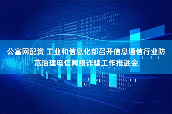 公富网配资 工业和信息化部召开信息通信行业防范治理电信网络诈骗工作推进会