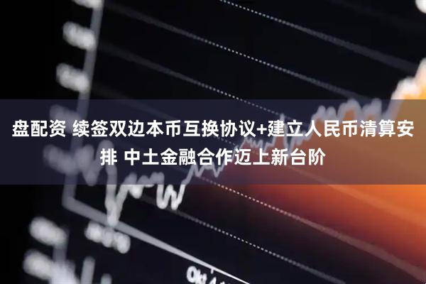盘配资 续签双边本币互换协议+建立人民币清算安排 中土金融合作迈上新台阶