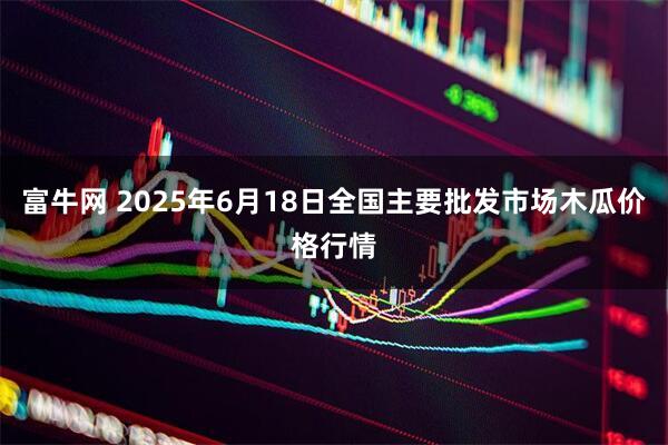 富牛网 2025年6月18日全国主要批发市场木瓜价格行情