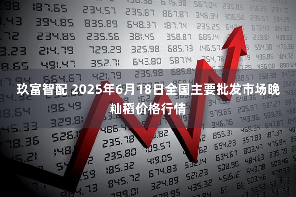 玖富智配 2025年6月18日全国主要批发市场晚籼稻价格行情