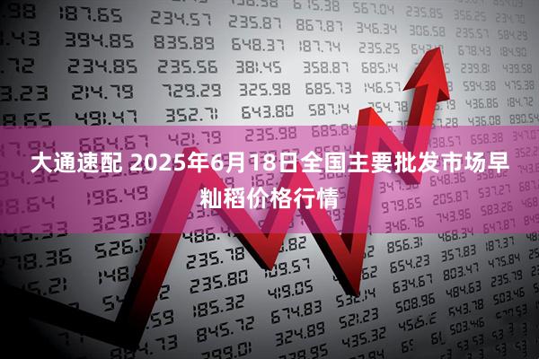 大通速配 2025年6月18日全国主要批发市场早籼稻价格行情