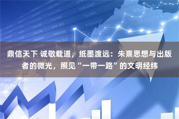 鼎信天下 诚敬载道，纸墨渡远：朱熹思想与出版者的微光，照见“一带一路”的文明经纬