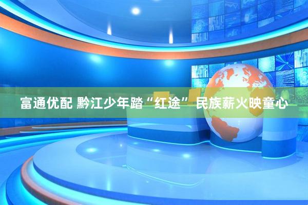 富通优配 黔江少年踏“红途” 民族薪火映童心