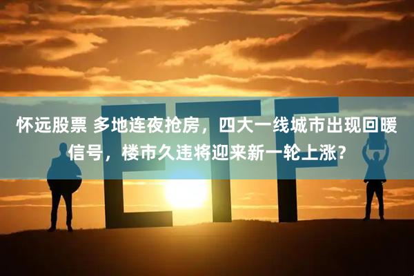 怀远股票 多地连夜抢房，四大一线城市出现回暖信号，楼市久违将迎来新一轮上涨？