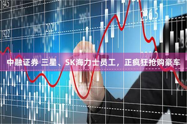 中融证券 三星、SK海力士员工，正疯狂抢购豪车
