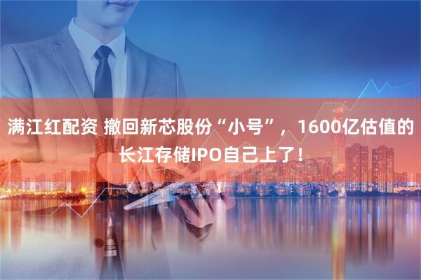 满江红配资 撤回新芯股份“小号”，1600亿估值的长江存储IPO自己上了！